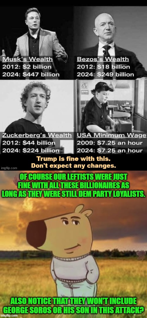 What a difference a change in political perspective makes to virtue-signaling leftists, eh? | OF COURSE OUR LEFTISTS WERE JUST FINE WITH ALL THESE BILLIONAIRES AS LONG AS THEY WERE STILL DEM PARTY LOYALISTS. ALSO NOTICE THAT THEY WON'T INCLUDE GEORGE SOROS OR HIS SON IN THIS ATTACK? | image tagged in yep | made w/ Imgflip meme maker