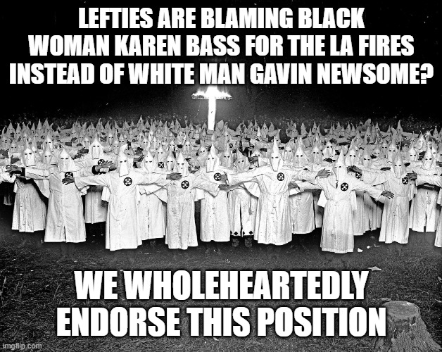 no difference between demos and klansmen | LEFTIES ARE BLAMING BLACK WOMAN KAREN BASS FOR THE LA FIRES INSTEAD OF WHITE MAN GAVIN NEWSOME? WE WHOLEHEARTEDLY ENDORSE THIS POSITION | image tagged in kkk religion | made w/ Imgflip meme maker