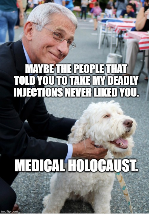 Fauci and his fetish | MAYBE THE PEOPLE THAT TOLD YOU TO TAKE MY DEADLY INJECTIONS NEVER LIKED YOU. MEDICAL HOLOCAUST. | image tagged in fauci and his fetish | made w/ Imgflip meme maker