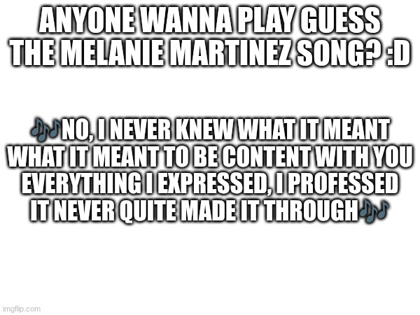 :D | ANYONE WANNA PLAY GUESS THE MELANIE MARTINEZ SONG? :D; 🎶NO, I NEVER KNEW WHAT IT MEANT
WHAT IT MEANT TO BE CONTENT WITH YOU
EVERYTHING I EXPRESSED, I PROFESSED
IT NEVER QUITE MADE IT THROUGH🎶 | image tagged in guess the song,melanie martinez | made w/ Imgflip meme maker