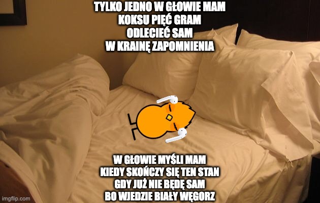 i wonder what is going thru his little brain... | TYLKO JEDNO W GŁOWIE MAM
KOKSU PIĘĆ GRAM
ODLECIEĆ SAM
W KRAINĘ ZAPOMNIENIA; W GŁOWIE MYŚLI MAM
KIEDY SKOŃCZY SIĘ TEN STAN
GDY JUŻ NIE BĘDĘ SAM
BO WJEDZIE BIAŁY WĘGORZ | image tagged in memes,funny,nathaniel the duck,smg4,fanlore,nathaniel | made w/ Imgflip meme maker