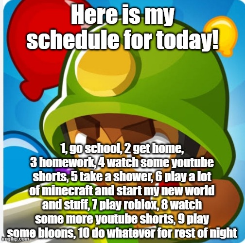 Bloons | Here is my schedule for today! 1, go school, 2 get home, 3 homework, 4 watch some youtube shorts, 5 take a shower, 6 play a lot of minecraft and start my new world and stuff, 7 play roblox, 8 watch some more youtube shorts, 9 play some bloons, 10 do whatever for rest of night | image tagged in bloons | made w/ Imgflip meme maker