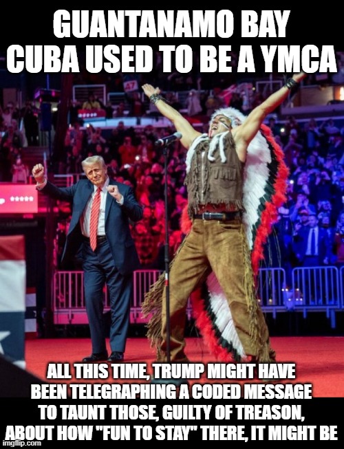 It's Fun to Stay at G-I, T-M-O | GUANTANAMO BAY CUBA USED TO BE A YMCA; ALL THIS TIME, TRUMP MIGHT HAVE BEEN TELEGRAPHING A CODED MESSAGE TO TAUNT THOSE, GUILTY OF TREASON, ABOUT HOW "FUN TO STAY" THERE, IT MIGHT BE | image tagged in trump ymca | made w/ Imgflip meme maker