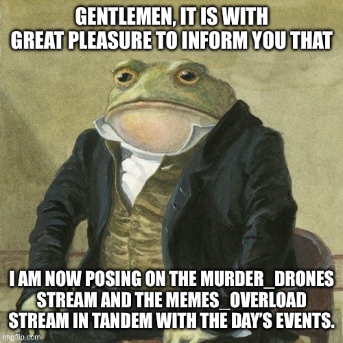 I’m posting memes on two streams now. | GENTLEMEN, IT IS WITH GREAT PLEASURE TO INFORM YOU THAT; I AM NOW POSING ON THE MURDER_DRONES STREAM AND THE MEMES_OVERLOAD STREAM IN TANDEM WITH THE DAY’S EVENTS. | image tagged in gentlemen it is with great pleasure to inform you that,murder drones | made w/ Imgflip meme maker