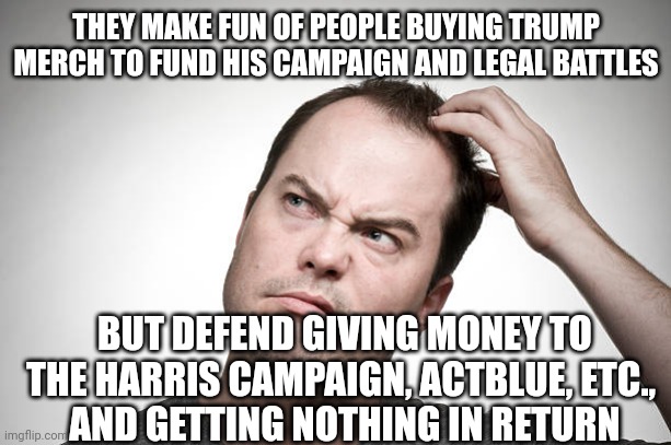 confused | THEY MAKE FUN OF PEOPLE BUYING TRUMP MERCH TO FUND HIS CAMPAIGN AND LEGAL BATTLES BUT DEFEND GIVING MONEY TO
THE HARRIS CAMPAIGN, ACTBLUE, E | image tagged in confused | made w/ Imgflip meme maker