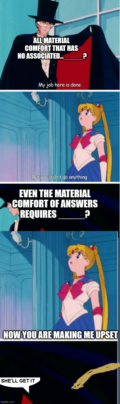 'joy' is answer | ALL MATERIAL 
COMFORT THAT HAS 
NO ASSOCIATED..._____? EVEN THE MATERIAL
 COMFORT OF ANSWERS 
REQUIRES _____? NOW YOU ARE MAKING ME UPSET; SHE'LL GET IT | image tagged in my job here is done | made w/ Imgflip meme maker