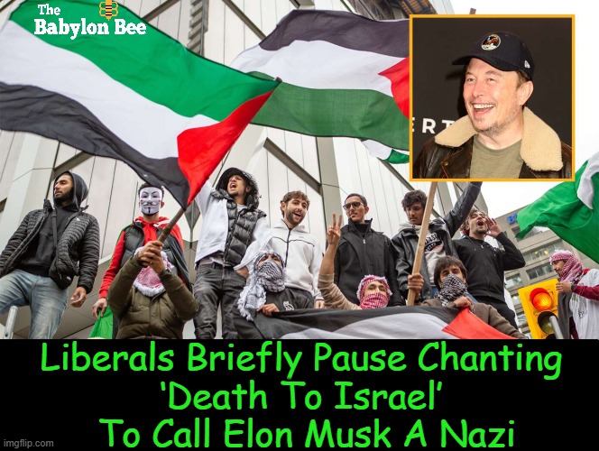 As reported by The Babylon Bee | Liberals Briefly Pause Chanting 
‘Death To Israel’ 
To Call Elon Musk A Nazi | image tagged in elon musk,liberals,nazi,death,israel,political humor | made w/ Imgflip meme maker