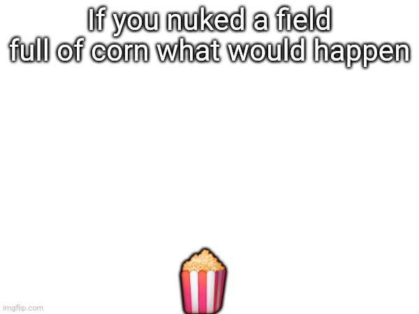 If you nuked a field full of corn what would happen; 🍿 | made w/ Imgflip meme maker