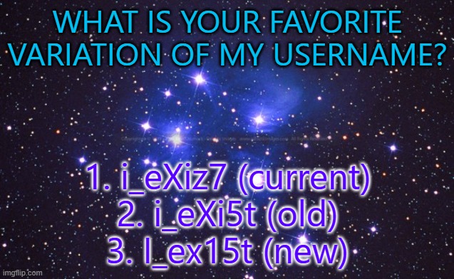 hello | WHAT IS YOUR FAVORITE VARIATION OF MY USERNAME? 1. i_eXiz7 (current)
2. i_eXi5t (old)
3. I_ex15t (new) | made w/ Imgflip meme maker