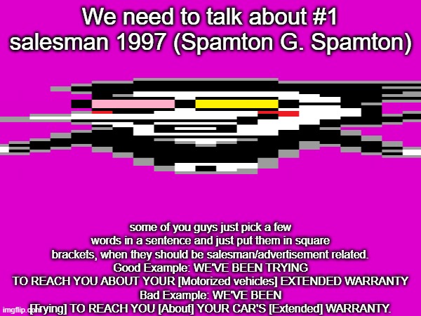 We need to talk about #1 salesman 1997 (Spamton G. Spamton); some of you guys just pick a few words in a sentence and just put them in square brackets, when they should be salesman/advertisement related.
Good Example: WE'VE BEEN TRYING TO REACH YOU ABOUT YOUR [Motorized vehicles] EXTENDED WARRANTY
Bad Example: WE'VE BEEN [Trying] TO REACH YOU [About] YOUR CAR'S [Extended] WARRANTY. | image tagged in spamton | made w/ Imgflip meme maker