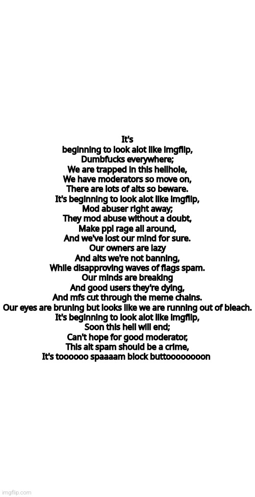 It's beginning to look alot like imgflip 
(Imgflip version of "It's beginning to look alot like dustbowl") *burning | It's beginning to look alot like imgflip,
Dumbfucks everywhere;
We are trapped in this hellhole,
We have moderators so move on,
There are lots of alts so beware.
It's beginning to look alot like imgflip,
Mod abuser right away;
They mod abuse without a doubt,
Make ppl rage all around,
And we've lost our mind for sure.
Our owners are lazy
And alts we're not banning,
While disapproving waves of flags spam.
Our minds are breaking
And good users they're dying,
And mfs cut through the meme chains.
Our eyes are bruning but looks like we are running out of bleach.
It's beginning to look alot like imgflip,
Soon this hell will end;
Can't hope for good moderator,
This alt spam should be a crime,
It's toooooo spaaaam block buttoooooooon | image tagged in blank white template | made w/ Imgflip meme maker