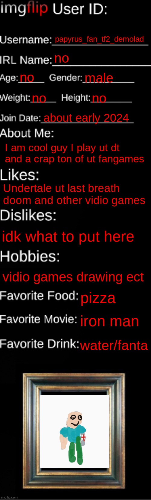 imgflip ID Card | papyrus_fan_tf2_demolad; no; no; male; no; no; about early 2024; I am cool guy I play ut dt and a crap ton of ut fangames; Undertale ut last breath doom and other vidio games; idk what to put here; vidio games drawing ect; pizza; iron man; water/fanta | image tagged in imgflip id card | made w/ Imgflip meme maker