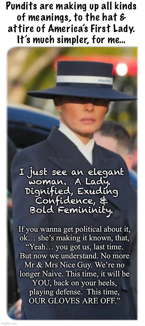 You played us, at our first rodeo | Pundits are making up all kinds
of meanings, to the hat &
attire of America’s First Lady.

It’s much simpler, for me…; Marko; I just see an elegant
woman.  A Lady. 
Dignified, Exuding
Confidence, &
Bold Femininity. If you wanna get political about it,
ok… she’s making it known, that,
“Yeah… you got us, last time.
But now we understand. No more
Mr & Mrs Nice Guy. We’re no
longer Naive. This time, it will be
YOU, back on your heels,
playing defense.  This time,
OUR GLOVES ARE OFF.” | image tagged in memes,look at this elegance,who can talk down about her,jealous dimwitted dumbocrats,fjb voters kissmyass n gotohell | made w/ Imgflip meme maker