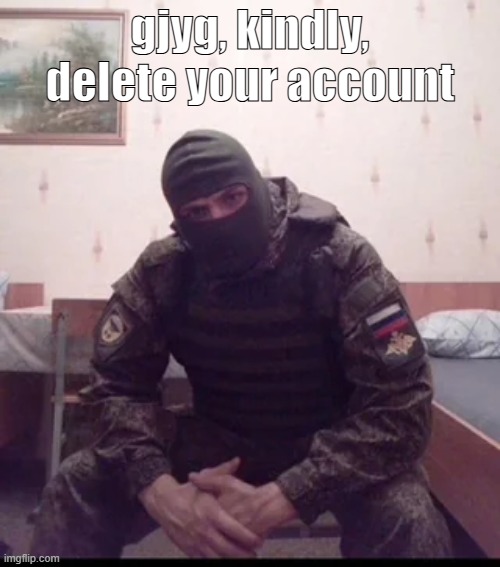 Russian Soldier Guy | gjyg, kindly, delete your account | image tagged in russian soldier guy | made w/ Imgflip meme maker