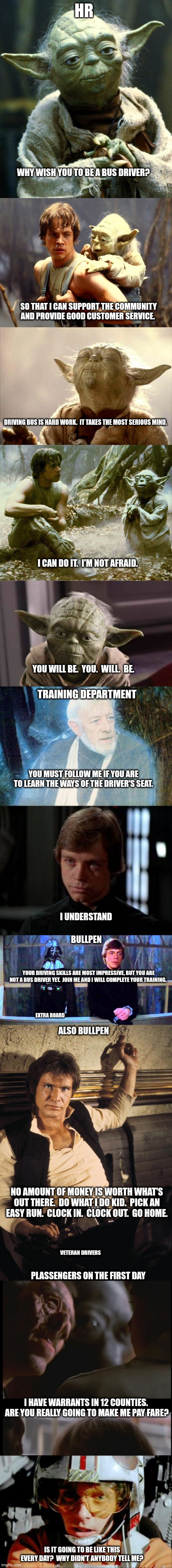 Just recently, in a weird city near by....                        BUS FARESEpisode IV        A NEW DOPE | HR; WHY WISH YOU TO BE A BUS DRIVER? SO THAT I CAN SUPPORT THE COMMUNITY AND PROVIDE GOOD CUSTOMER SERVICE. DRIVING BUS IS HARD WORK.  IT TAKES THE MOST SERIOUS MIND. I CAN DO IT.  I'M NOT AFRAID. YOU WILL BE.  YOU.  WILL.  BE. TRAINING DEPARTMENT; YOU MUST FOLLOW ME IF YOU ARE TO LEARN THE WAYS OF THE DRIVER'S SEAT. I UNDERSTAND; BULLPEN; YOUR DRIVING SKILLS ARE MOST IMPRESSIVE, BUT YOU ARE NOT A BUS DRIVER YET.  JOIN ME AND I WILL COMPLETE YOUR TRAINING. EXTRA BOARD; ALSO BULLPEN; NO AMOUNT OF MONEY IS WORTH WHAT'S OUT THERE.  DO WHAT I DO KID.  PICK AN EASY RUN.  CLOCK IN.  CLOCK OUT.  GO HOME. VETERAN DRIVERS; PLASSENGERS ON THE FIRST DAY; I HAVE WARRANTS IN 12 COUNTIES.  ARE YOU REALLY GOING TO MAKE ME PAY FARE? IS IT GOING TO BE LIKE THIS EVERY DAY?  WHY DIDN'T ANYBODY TELL ME? | image tagged in memes,star wars yoda,luke and yoda,yoda smell,dagobah luke and yoda,yoda serious earnest | made w/ Imgflip meme maker