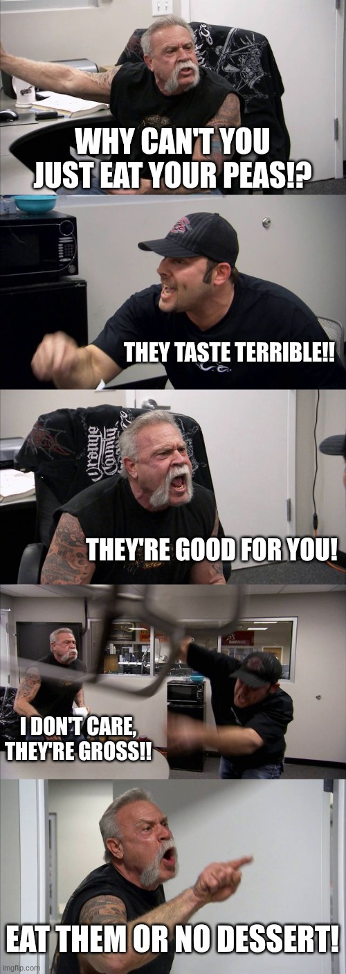 bro wtf | WHY CAN'T YOU JUST EAT YOUR PEAS!? THEY TASTE TERRIBLE!! THEY'RE GOOD FOR YOU! I DON'T CARE, THEY'RE GROSS!! EAT THEM OR NO DESSERT! | image tagged in memes,american chopper argument | made w/ Imgflip meme maker