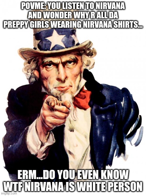 Uncle Sam Meme | POVME: YOU LISTEN TO NIRVANA AND WONDER WHY R ALL DA PREPPY GIRLS WEARING NIRVANA SHIRTS... ERM...DO YOU EVEN KNOW WTF NIRVANA IS WHITE PERSON | image tagged in memes,uncle sam | made w/ Imgflip meme maker