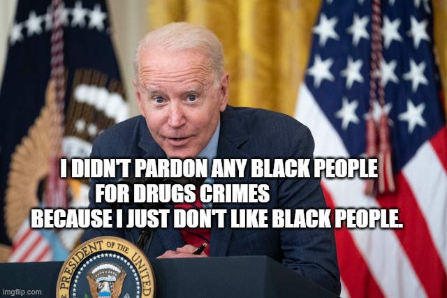 Biden Whisper | I DIDN'T PARDON ANY BLACK PEOPLE FOR DRUGS CRIMES                   BECAUSE I JUST DON'T LIKE BLACK PEOPLE. | image tagged in biden whisper | made w/ Imgflip meme maker