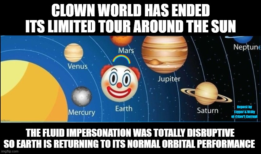CLOWN WORLD HAS ENDED ITS LIMITED TOUR AROUND THE SUN; Repost by Tigger & Willy of @Gov't Corrupt; THE FLUID IMPERSONATION WAS TOTALLY DISRUPTIVE SO EARTH IS RETURNING TO ITS NORMAL ORBITAL PERFORMANCE | made w/ Imgflip meme maker