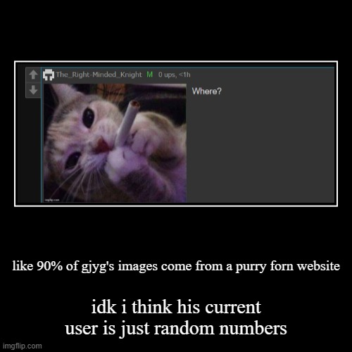 like 90% of gjyg's images come from a purry forn website | idk i think his current user is just random numbers | image tagged in funny,demotivationals | made w/ Imgflip demotivational maker