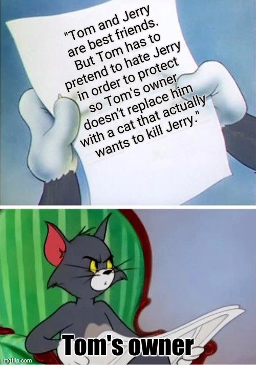 Bro What? | "Tom and Jerry are best friends. But Tom has to pretend to hate Jerry in order to protect so Tom's owner doesn't replace him with a cat that actually wants to kill Jerry."; Tom's owner | image tagged in tom reading,tom and jerry | made w/ Imgflip meme maker