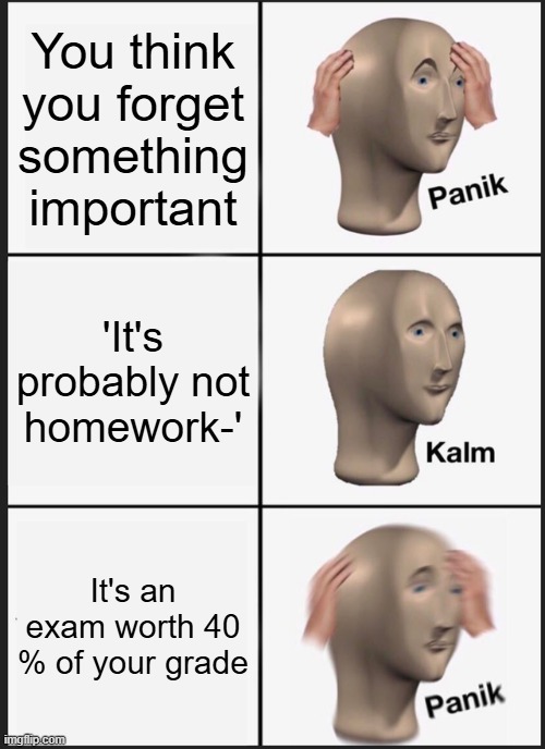 this migh've happened to me before . | You think you forget something important; 'It's probably not homework-'; It's an exam worth 40 % of your grade | image tagged in memes,panik kalm panik | made w/ Imgflip meme maker