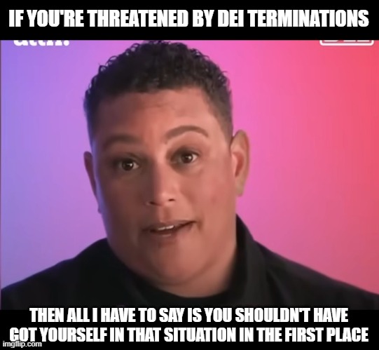 IF YOU'RE THREATENED BY DEI TERMINATIONS; THEN ALL I HAVE TO SAY IS YOU SHOULDN'T HAVE GOT YOURSELF IN THAT SITUATION IN THE FIRST PLACE | made w/ Imgflip meme maker