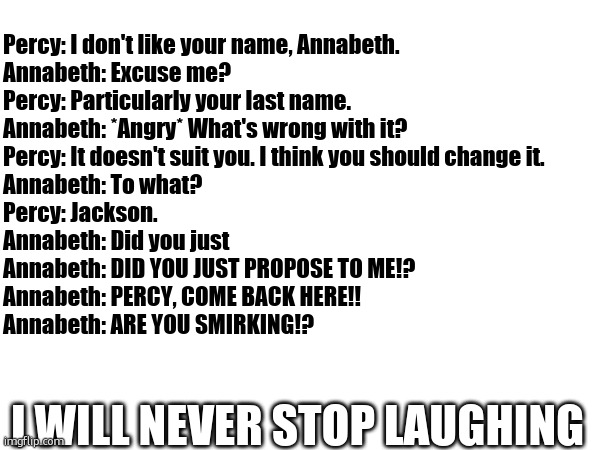 I love this one. No credit to me! | Percy: I don't like your name, Annabeth.
Annabeth: Excuse me?
Percy: Particularly your last name.
Annabeth: *Angry* What's wrong with it?
Percy: It doesn't suit you. I think you should change it.
Annabeth: To what?
Percy: Jackson.
Annabeth: Did you just
Annabeth: DID YOU JUST PROPOSE TO ME!?
Annabeth: PERCY, COME BACK HERE!!
Annabeth: ARE YOU SMIRKING!? I WILL NEVER STOP LAUGHING | image tagged in percy jackson | made w/ Imgflip meme maker