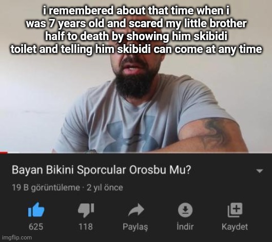 Bayan Bikini Sporcular Orosbu Mu | i remembered about that time when i was 7 years old and scared my little brother half to death by showing him skibidi toilet and telling him skibidi can come at any time | image tagged in bayan bikini sporcular orosbu mu | made w/ Imgflip meme maker
