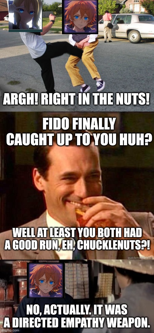 ARGH! RIGHT IN THE NUTS! FIDO FINALLY CAUGHT UP TO YOU HUH? WELL AT LEAST YOU BOTH HAD A GOOD RUN, EH, CHUCKLENUTS?! NO, ACTUALLY. IT WAS A DIRECTED EMPATHY WEAPON. | image tagged in kick in balls,laughing don draper,that's a lot of nuts | made w/ Imgflip meme maker