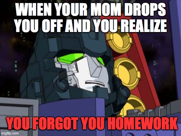 Starscream | WHEN YOUR MOM DROPS YOU OFF AND YOU REALIZE; YOU FORGOT YOU HOMEWORK | image tagged in transformers,starscream | made w/ Imgflip meme maker