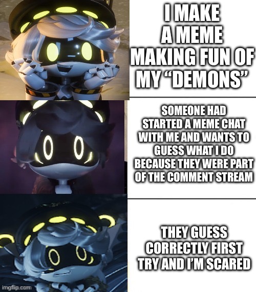 help me. | I MAKE A MEME MAKING FUN OF MY “DEMONS”; SOMEONE HAD STARTED A MEME CHAT WITH ME AND WANTS TO GUESS WHAT I DO BECAUSE THEY WERE PART OF THE COMMENT STREAM; THEY GUESS CORRECTLY FIRST TRY AND I’M SCARED | image tagged in n's fright level | made w/ Imgflip meme maker