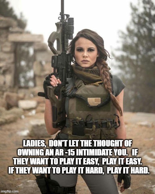 sexy woman ar-15 armed gun | LADIES,  DON'T LET THE THOUGHT OF OWNING AN AR -15 INTIMIDATE YOU.   IF THEY WANT TO PLAY IT EASY,  PLAY IT EASY.   IF THEY WANT TO PLAY IT HARD,  PLAY IT HARD. | image tagged in sexy woman ar-15 armed gun | made w/ Imgflip meme maker