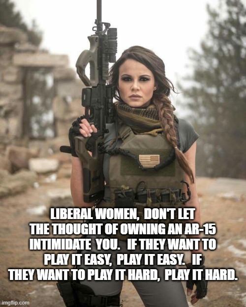 sexy woman ar-15 armed gun | LIBERAL WOMEN,  DON'T LET THE THOUGHT OF OWNING AN AR-15 INTIMIDATE  YOU.   IF THEY WANT TO PLAY IT EASY,  PLAY IT EASY.   IF THEY WANT TO PLAY IT HARD,  PLAY IT HARD. | image tagged in sexy woman ar-15 armed gun | made w/ Imgflip meme maker