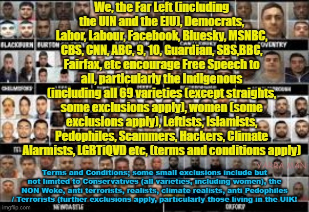 We the Far Left believe FREE SPEECH is a human right, some exclusions apply! | We, the Far Left (including the UIN and the EIU), Democrats, Labor, Labour, Facebook, Bluesky, MSNBC, CBS, CNN, ABC, 9, 10, Guardian, SBS,BBC, Fairfax, etc encourage Free Speech to all, particularly the Indigenous (including all 69 varieties (except straights, some exclusions apply), women (some exclusions apply), Leftists, Islamists, Pedophiles, Scammers, Hackers, Climate Alarmists, LGBTiQVD etc, (terms and conditions apply); Terms and Conditions; some small exclusions include but not limited to Conservatives (all varieties, including women), the NON Woke, anti terrorists, realists, climate realists, anti Pedophiles / Terrorists (further exclusions apply, particularly those living in the UIK! YARRA MAN | image tagged in facebook,progressives,bluesky,abc,cnn,united kingdom | made w/ Imgflip meme maker