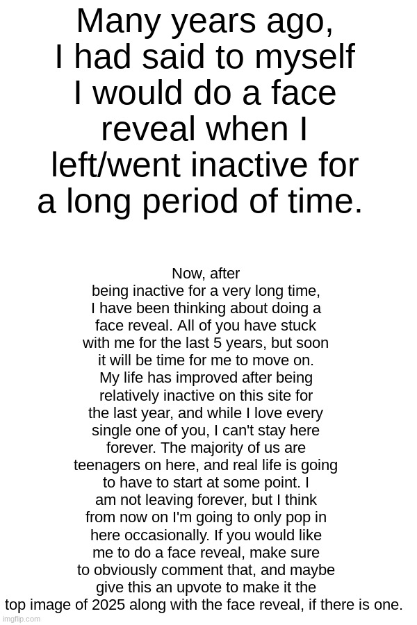 I love you all. ♡ | Now, after being inactive for a very long time, I have been thinking about doing a face reveal. All of you have stuck with me for the last 5 years, but soon it will be time for me to move on. My life has improved after being relatively inactive on this site for the last year, and while I love every single one of you, I can't stay here forever. The majority of us are teenagers on here, and real life is going to have to start at some point. I am not leaving forever, but I think from now on I'm going to only pop in here occasionally. If you would like me to do a face reveal, make sure to obviously comment that, and maybe give this an upvote to make it the top image of 2025 along with the face reveal, if there is one. Many years ago, I had said to myself I would do a face reveal when I left/went inactive for a long period of time. | image tagged in iceu,legacy,face reveal,imgflip,real life | made w/ Imgflip meme maker