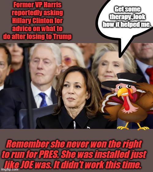 GOBBLE gobble. | Former VP Harris reportedly asking Hillary Clinton for advice on what to do after losing to Trump; Get some therapy.,look how it helped me. Remember she never won the right to run for PRES. She was installed just like JOE was. It didn't work this time. | made w/ Imgflip meme maker