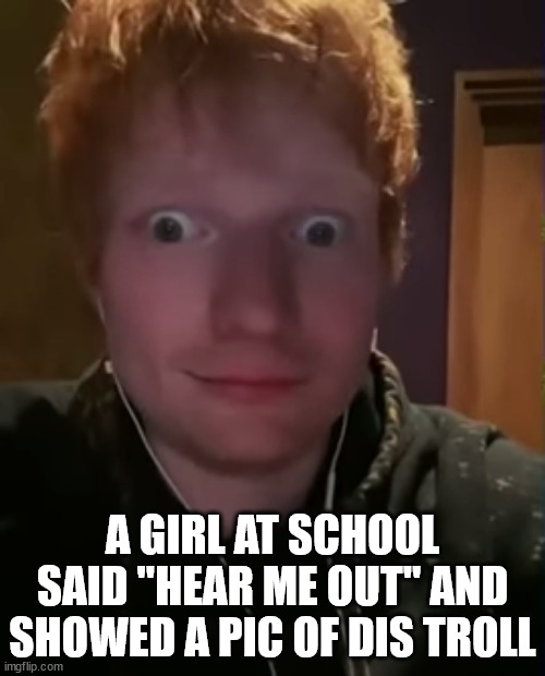 No, really. She pulled her chromebook out in study hall and was like, well... | A GIRL AT SCHOOL SAID "HEAR ME OUT" AND SHOWED A PIC OF DIS TROLL | image tagged in ed sheeran with bulging eyes | made w/ Imgflip meme maker