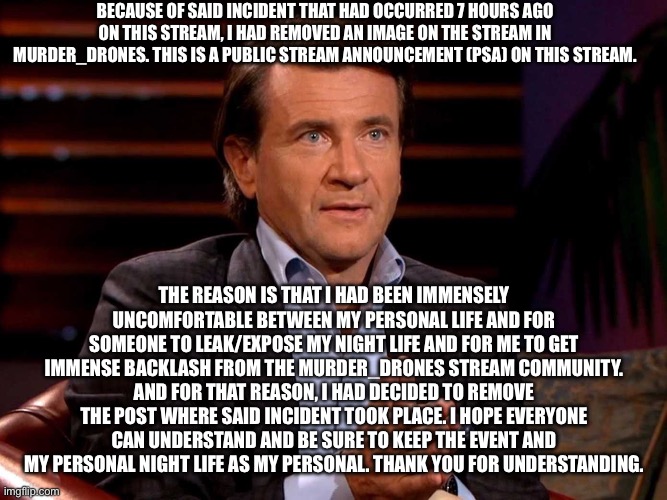 Murder_Drones community PSA (Public Stream Announcement). | BECAUSE OF SAID INCIDENT THAT HAD OCCURRED 7 HOURS AGO ON THIS STREAM, I HAD REMOVED AN IMAGE ON THE STREAM IN MURDER_DRONES. THIS IS A PUBLIC STREAM ANNOUNCEMENT (PSA) ON THIS STREAM. THE REASON IS THAT I HAD BEEN IMMENSELY UNCOMFORTABLE BETWEEN MY PERSONAL LIFE AND FOR SOMEONE TO LEAK/EXPOSE MY NIGHT LIFE AND FOR ME TO GET IMMENSE BACKLASH FROM THE MURDER_DRONES STREAM COMMUNITY. AND FOR THAT REASON, I HAD DECIDED TO REMOVE THE POST WHERE SAID INCIDENT TOOK PLACE. I HOPE EVERYONE CAN UNDERSTAND AND BE SURE TO KEEP THE EVENT AND MY PERSONAL NIGHT LIFE AS MY PERSONAL. THANK YOU FOR UNDERSTANDING. | image tagged in and for that reason i'm out | made w/ Imgflip meme maker