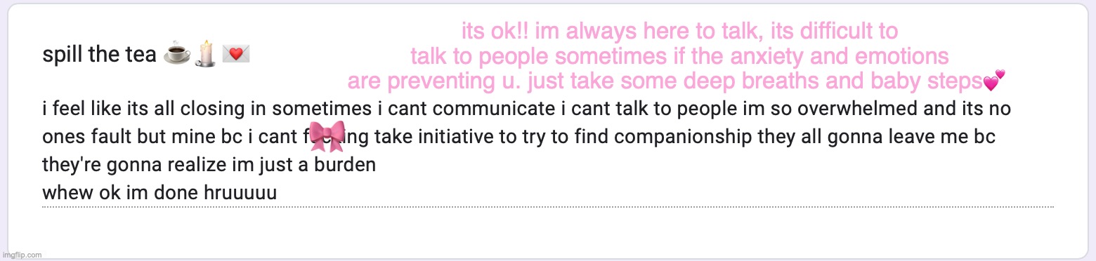 its ok!! im always here to talk, its difficult to talk to people sometimes if the anxiety and emotions are preventing u. just take some deep breaths and baby steps💕; 🎀 | made w/ Imgflip meme maker