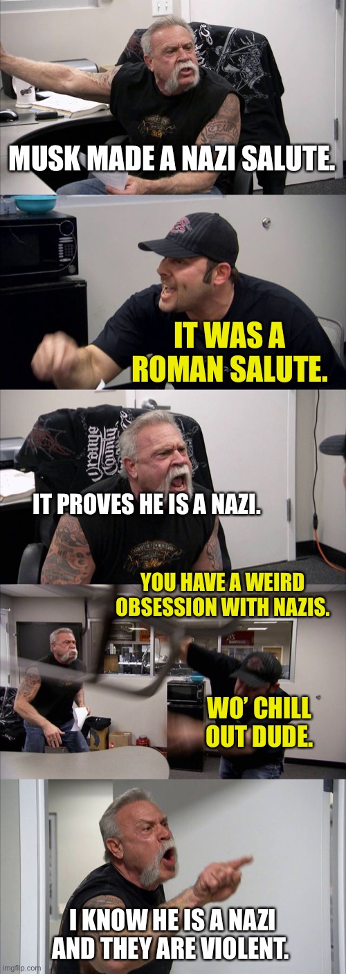 People be trippin’ these Daze! | MUSK MADE A NAZI SALUTE. IT WAS A ROMAN SALUTE. IT PROVES HE IS A NAZI. YOU HAVE A WEIRD OBSESSION WITH NAZIS. WO’ CHILL OUT DUDE. I KNOW HE IS A NAZI AND THEY ARE VIOLENT. | image tagged in memes,american chopper argument | made w/ Imgflip meme maker