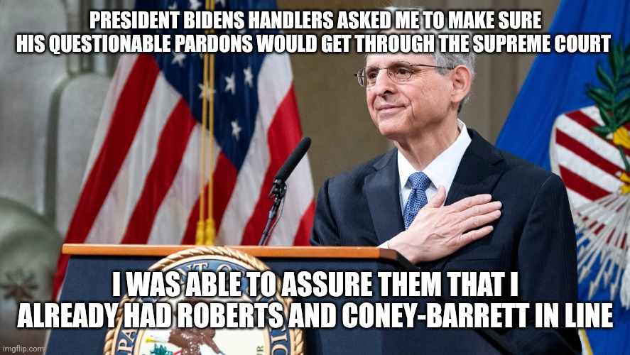 Attorney General Merrick Garland | PRESIDENT BIDENS HANDLERS ASKED ME TO MAKE SURE HIS QUESTIONABLE PARDONS WOULD GET THROUGH THE SUPREME COURT; I WAS ABLE TO ASSURE THEM THAT I ALREADY HAD ROBERTS AND CONEY-BARRETT IN LINE | image tagged in attorney general merrick garland | made w/ Imgflip meme maker