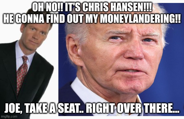 How to Catch Money Landering Joe Biden | OH NO!! IT'S CHRIS HANSEN!!! HE GONNA FIND OUT MY MONEYLANDERING!! JOE, TAKE A SEAT.. RIGHT OVER THERE... | image tagged in chris hansen,joe biden,money landering | made w/ Imgflip meme maker