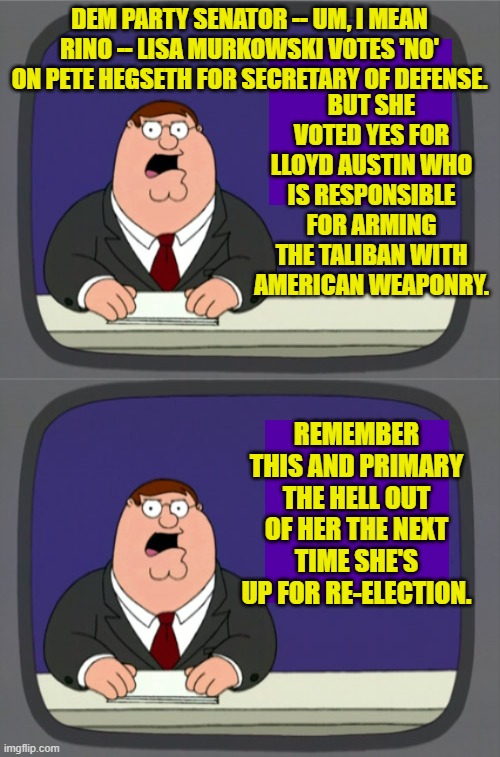 Until there are meaningful consequences for these RINOs they will never change their ways. | BUT SHE VOTED YES FOR LLOYD AUSTIN WHO IS RESPONSIBLE FOR ARMING THE TALIBAN WITH AMERICAN WEAPONRY. DEM PARTY SENATOR -- UM, I MEAN RINO -- LISA MURKOWSKI VOTES 'NO' ON PETE HEGSETH FOR SECRETARY OF DEFENSE. REMEMBER THIS AND PRIMARY THE HELL OUT OF HER THE NEXT TIME SHE'S UP FOR RE-ELECTION. | image tagged in peter griffin news | made w/ Imgflip meme maker