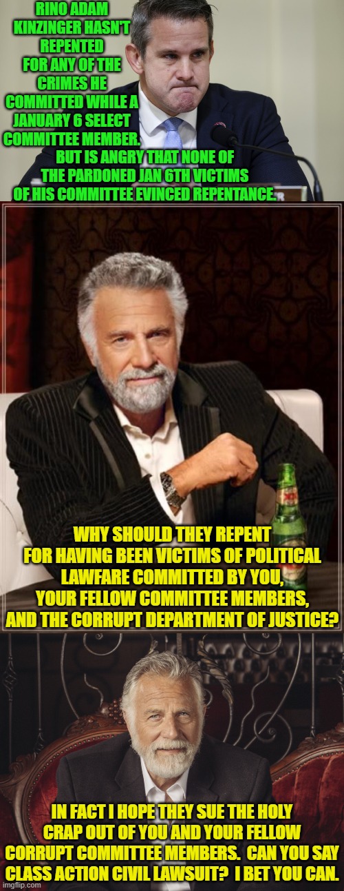 Pssst . . . in a civil lawsuit your presidential pardon is meaningless.  Enjoy. | RINO ADAM KINZINGER HASN'T REPENTED FOR ANY OF THE CRIMES HE COMMITTED WHILE A JANUARY 6 SELECT COMMITTEE MEMBER. BUT IS ANGRY THAT NONE OF THE PARDONED JAN 6TH VICTIMS OF HIS COMMITTEE EVINCED REPENTANCE. WHY SHOULD THEY REPENT FOR HAVING BEEN VICTIMS OF POLITICAL LAWFARE COMMITTED BY YOU, YOUR FELLOW COMMITTEE MEMBERS, AND THE CORRUPT DEPARTMENT OF JUSTICE? IN FACT I HOPE THEY SUE THE HOLY CRAP OUT OF YOU AND YOUR FELLOW CORRUPT COMMITTEE MEMBERS.  CAN YOU SAY CLASS ACTION CIVIL LAWSUIT?  I BET YOU CAN. | image tagged in yep | made w/ Imgflip meme maker