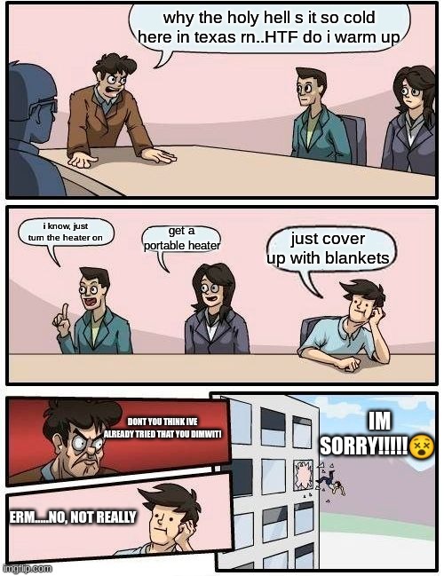 Boardroom Meeting Suggestion | why the holy hell s it so cold here in texas rn..HTF do i warm up; i know, just turn the heater on; get a portable heater; just cover up with blankets; IM SORRY!!!!!😵; DONT YOU THINK IVE ALREADY TRIED THAT YOU DIMWIT! ERM.....NO, NOT REALLY | image tagged in memes,boardroom meeting suggestion | made w/ Imgflip meme maker