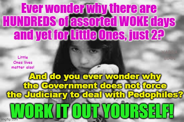 Ever wonder why the Governments of the Western World, have over 100 WOKE days, but just 2 for Little Ones? | Ever wonder why there are HUNDREDS of assorted WOKE days and yet for Little Ones, just 2? YARRA MAN; Little Ones lives matter also! And do you ever wonder why the Government does not force the Judiciary to deal with Pedophiles? WORK IT OUT YOURSELF! | image tagged in self gratification by proxy,pedophiles,australia,united kingdom,judiciary,child trafficking | made w/ Imgflip meme maker