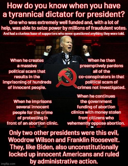 His reign of terror is finally over and Trump is forced to clean up his horrifying mess. | How do you know when you have a tyrannical dictator for president? One who was extremely well funded and, with a lot of help, was able to seize power by millions of fraudulent votes. And had a clueless base of supporters who never questioned anything they were told. When he creates a massive political scam that results in the imprisoning of hundreds of innocent people. When he then preemptively pardons all of the co-conspirators in that political scam of crimes not investigated. When he continues the government funding of abortion clinics with money stolen from citizens who vehemently oppose abortion. When he imprisons several innocent people for the crime of protesting in front of an abortion clinic. Only two other presidents were this evil,
Woodrow Wilson and Franklin Roosevelt.
They, like Biden, also unconstitutionally
locked up innocent Americans and ruled
by administrative action. | image tagged in biden ruled by force,dictator,democrats are nazis | made w/ Imgflip meme maker