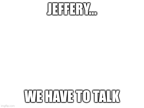 JEFFERY... WE HAVE TO TALK | image tagged in we have to talk | made w/ Imgflip meme maker