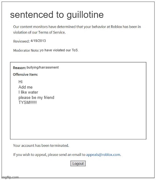 Moderation System | sentenced to guillotine; 4/19/2013; yo have violated our ToS. bullying/harrassment; Hi
Add me
I like water
please be my friend
TYSM!!!!!! | image tagged in moderation system | made w/ Imgflip meme maker